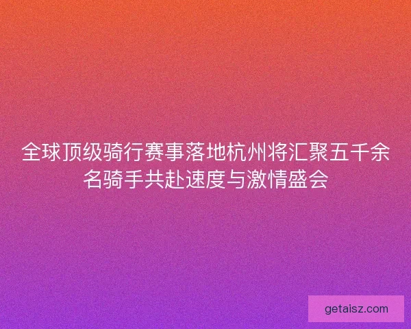 全球顶级骑行赛事落地杭州将汇聚五千余名骑手共赴速度与激情盛会 全球顶级骑行赛事落地杭州将汇聚五千余名骑手共赴速度与激情盛会