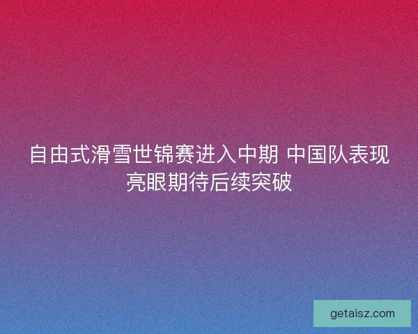 自由式滑雪世锦赛进入中期 中国队表现亮眼期待后续突破