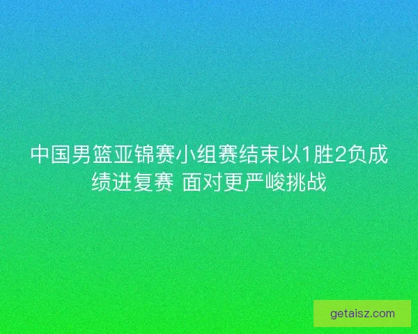 中国男篮亚锦赛小组赛结束以1胜2负成绩进复赛 面对更严峻挑战