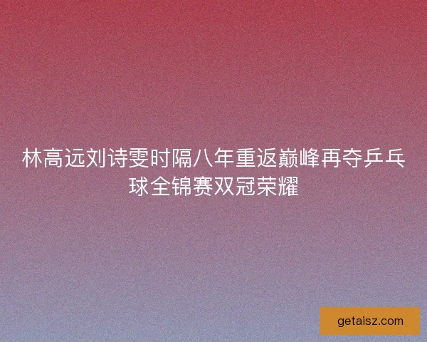 林高远刘诗雯时隔八年重返巅峰再夺乒乓球全锦赛双冠荣耀
