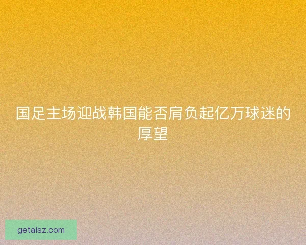 国足主场迎战韩国能否肩负起亿万球迷的厚望