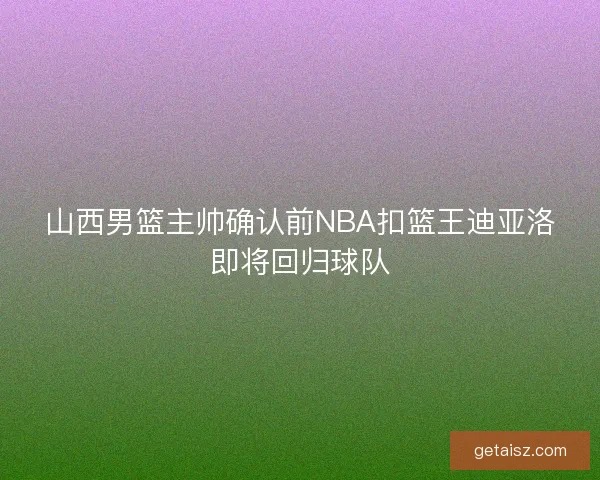 山西男篮主帅确认前NBA扣篮王迪亚洛即将回归球队 山西男篮主帅确认前NBA扣篮王迪亚洛即将回归球队