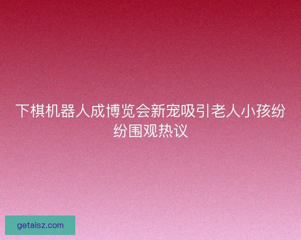 下棋机器人成博览会新宠吸引老人小孩纷纷围观热议 下棋机器人成博览会新宠吸引老人小孩纷纷围观热议