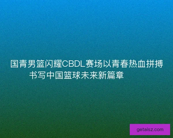 国青男篮闪耀CBDL赛场以青春热血拼搏书写中国篮球未来新篇章 🏀🔥 国青男篮闪耀CBDL赛场以青春热血拼搏书写中国篮球未来新篇章 🏀🔥