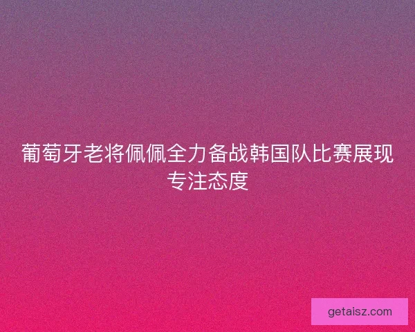 葡萄牙老将佩佩全力备战韩国队比赛展现专注态度 葡萄牙老将佩佩全力备战韩国队比赛展现专注态度