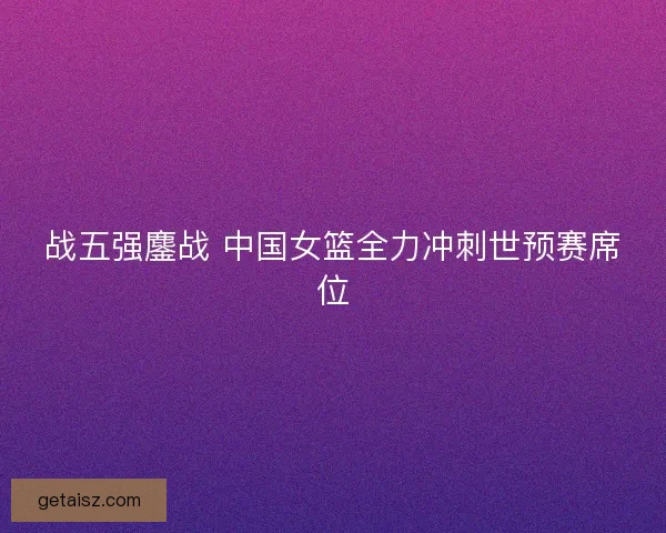 战五强鏖战 中国女篮全力冲刺世预赛席位