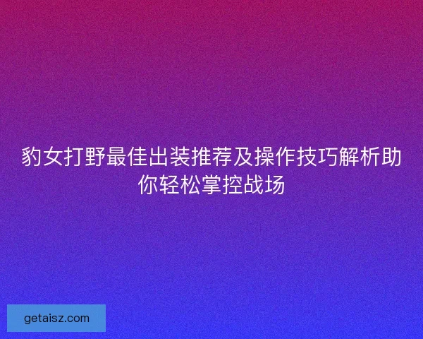 豹女打野最佳出装推荐及操作技巧解析助你轻松掌控战场 豹女打野最佳出装推荐及操作技巧解析助你轻松掌控战场