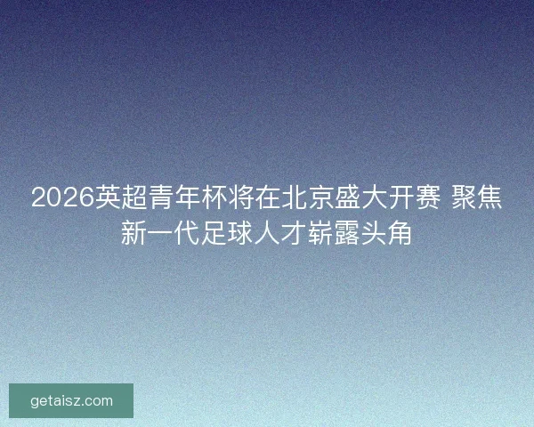 2026英超青年杯将在北京盛大开赛 聚焦新一代足球人才崭露头角