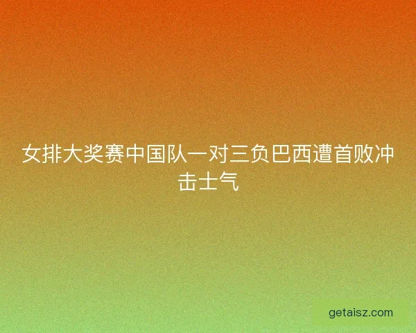 女排大奖赛中国队一对三负巴西遭首败冲击士气