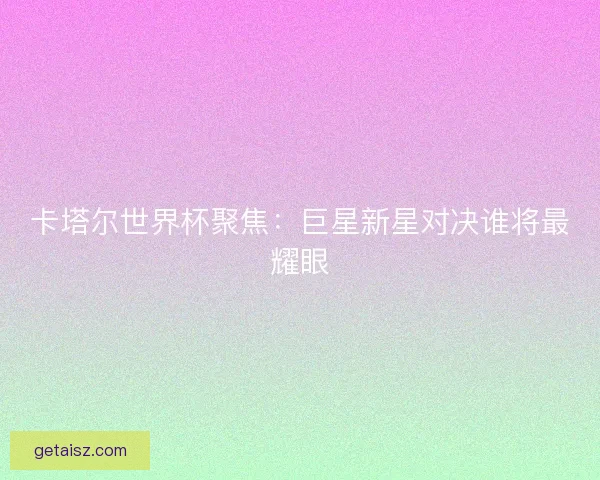 卡塔尔世界杯聚焦:巨星新星对决谁将最耀眼 卡塔尔世界杯聚焦:巨星新星对决谁将最耀眼