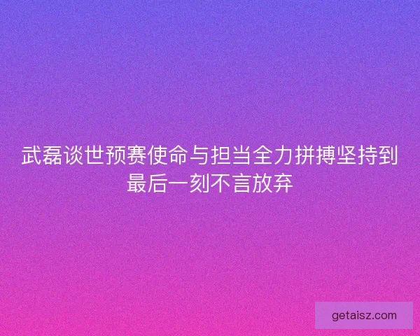 武磊谈世预赛使命与担当全力拼搏坚持到最后一刻不言放弃 武磊谈世预赛使命与担当全力拼搏坚持到最后一刻不言放弃