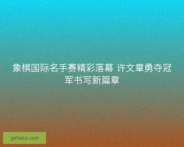 象棋国际名手赛精彩落幕 许文章勇夺冠军书写新篇章
