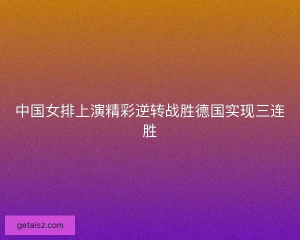 中国女排上演精彩逆转战胜德国实现三连胜 中国女排上演精彩逆转战胜德国实现三连胜