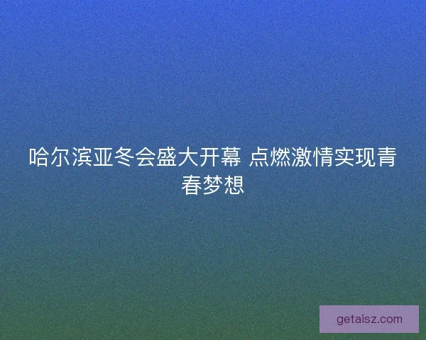 哈尔滨亚冬会盛大开幕 点燃激情实现青春梦想