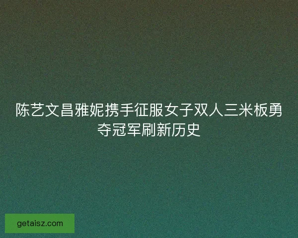 陈艺文昌雅妮携手征服女子双人三米板勇夺冠军刷新历史