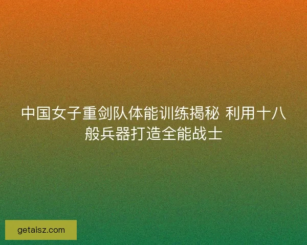 中国女子重剑队体能训练揭秘 利用十八般兵器打造全能战士 中国女子重剑队体能训练揭秘 利用十八般兵器打造全能战士