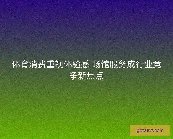 体育消费重视体验感 场馆服务成行业竞争新焦点 体育消费重视体验感 场馆服务成行业竞争新焦点