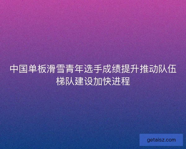 中国单板滑雪青年选手成绩提升推动队伍梯队建设加快进程 中国单板滑雪青年选手成绩提升推动队伍梯队建设加快进程
