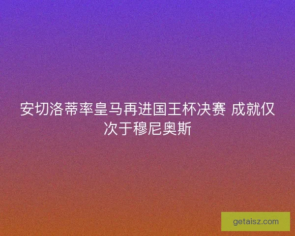 安切洛蒂率皇马再进国王杯决赛 成就仅次于穆尼奥斯 安切洛蒂率皇马再进国王杯决赛 成就仅次于穆尼奥斯